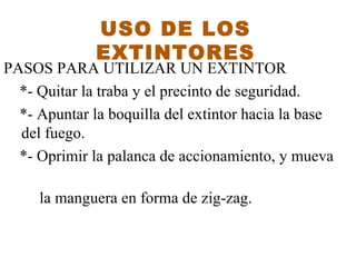 PASOS PARA UTILIZAR UN EXTIN T OR  *- Quitar la traba y el precinto de seguridad .  *-  Apuntar la boquilla del extintor hacia la base   del fuego.  *- Oprimir la palanca de accionamiento, y mueva  la manguera en forma de zig-zag. USO DE LOS EXTINTORES 