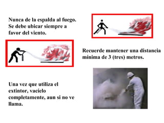 Nunca de la espalda al fuego. Se debe ubicar siempre a favor del viento. Recuerde mantener una distancia mínima de 3 (tres) metros. Una vez que utiliza el extintor, vacíelo completamente, aun si no ve llama. 