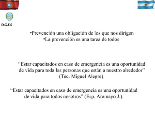 Prevención una obligación de los que nos dirigen La prevención es una tarea de todos  “ Estar capacitados en caso de emergencia es una oportunidad de vida para toda las personas que están a nuestro alrededor” (Tec. Miguel Alegre). “ Estar capacitados en caso de emergencia es una oportunidad de vida para todos nosotros” (Esp. Aramayo J.). D.G.E.S 