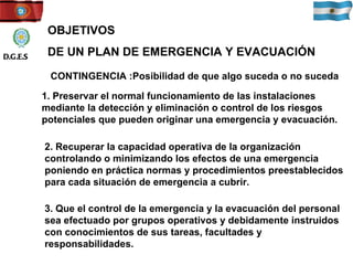 OBJETIVOS DE UN PLAN DE EMERGENCIA Y EVACUACIÓN CONTINGENCIA :Posibilidad de que algo suceda o no suceda 1. Preservar el normal funcionamiento de las instalaciones mediante la detección y eliminación o control de los riesgos potenciales que pueden originar una emergencia y evacuación. 2. Recuperar la capacidad operativa de la organización controlando o minimizando los efectos de una emergencia poniendo en práctica normas y procedimientos preestablecidos para cada situación de emergencia a cubrir. 3. Que el control de la emergencia y la evacuación del personal sea efectuado por grupos operativos y debidamente instruidos con conocimientos de sus tareas, facultades y responsabilidades.  D.G.E.S 