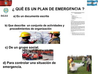 ¿ QUÉ ES UN PLAN DE EMERGENCIA ? b) Que describe  un conjunto de actividades y procedimientos de organización a) Es un documento escrito c) De un grupo social. d) Para controlar una situación de emergencia. D.G.E.S 