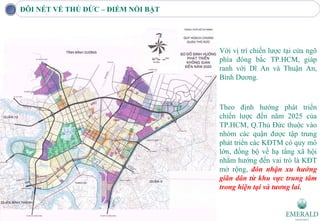 ĐÔI NÉT VỀ THỦ ĐỨC – ĐIỂM NỔI BẬT




                                    Với vị trí chiến lược tại cửa ngõ
                                    phía đông bắc TP.HCM, giáp
                                    ranh với Dĩ An và Thuận An,
                                    Bình Dương.



                                    Theo định hướng phát triển
                                    chiến lược đến năm 2025 của
                                    TP.HCM, Q.Thủ Đức thuộc vào
                                    nhóm các quận được tập trung
                                    phát triển các KĐTM có quy mô
                                    lớn, đồng bộ về hạ tầng xã hội
                                    nhằm hướng đến vai trò là KĐT
                                    mở rộng, đón nhận xu hướng
                                    giãn dân từ khu vực trung tâm
                                    trong hiện tại và tương lai.
 