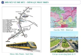 ĐÔI NÉT VỀ THỦ ĐỨC – TIỀM LỰC PHÁT TRIỂN




                                            Cao tốc: TSN – Bình Lợi




    Metro: Bến Thành – Suối Tiên           Cải tạo và mở rộng Quốc lộ 13
 