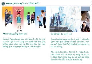 TỔNG QUAN DỰ ÁN – TỔNG KẾT




Môi trường sống hoàn hảo                         Cơ hội đầu tư tuyệt vời

Emeral Appartment như một khu đô thị thu nhỏ     Emeral Appartment tọa lạc ở một vị trí thuận
với các tiện ích và công viên xanh mát bao phủ   lợi về mặt giao thông, kinh tế, chính trị…với
không gian sống cho cư dân nơi đây, tạo một      quy mô dự án 8,637m2 thu hút hàng ngàn cư
không gian lãng mạn, bình yên và hạnh phúc       dân sinh sống.

                                                 Đây chính là một cơ hội tốt cho việc đầu tư
                                                 kinh doanh cho các dịch vụ trong dự án tại
                                                 03 tầng thương mại quy mô và sầm uất cũng
                                                 như cho việc đầu tư buôn bán căn hộ
 