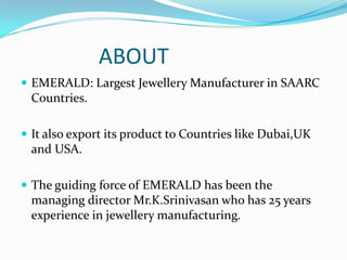 ABOUT
 EMERALD: Largest Jewellery Manufacturer in SAARC

Countries.
 It also export its product to Countries like Dubai,UK

and USA.
 The guiding force of EMERALD has been the

managing director Mr.K.Srinivasan who has 25 years
experience in jewellery manufacturing.

 