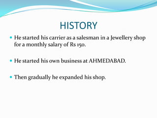 HISTORY
 He started his carrier as a salesman in a Jewellery shop

for a monthly salary of Rs 150.
 He started his own business at AHMEDABAD.
 Then gradually he expanded his shop.

 