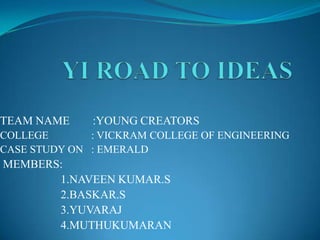 TEAM NAME

:YOUNG CREATORS

COLLEGE
: VICKRAM COLLEGE OF ENGINEERING
CASE STUDY ON : EMERALD

MEMBERS:
1.NAVEEN KUMAR.S
2.BASKAR.S
3.YUVARAJ
4.MUTHUKUMARAN

 
