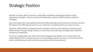 Strategic Position
Amazon has been able to maintain sustainable competitive advantage based on three
operational strategies. These are low cost-leadership, customer differentiation and focus
strategies.
Low cost-leadership is pursued by Amazon by differentiating itself primarily on the basis of price.
We believe that offering low prices to our customers is fundamental to our future success.
Customer differentiation strategy, Amazon provides current and prospective customers with
differentiation through design, quality or convenience by selecting a strategy that is different
among the competitors.
The focus strategy takes one of the two other strategies and applies it to a niche within the
market Based on this, Amazon focuses on outstanding customer service as a niche but not the
whole market because each niche has its own demand and requirement.
 