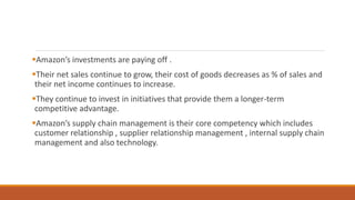 Amazon’s investments are paying off .
Their net sales continue to grow, their cost of goods decreases as % of sales and
their net income continues to increase.
They continue to invest in initiatives that provide them a longer-term
competitive advantage.
Amazon’s supply chain management is their core competency which includes
customer relationship , supplier relationship management , internal supply chain
management and also technology.
 