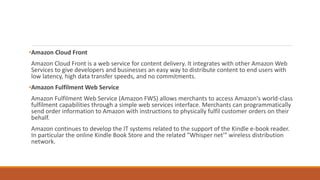 •Amazon Cloud Front
Amazon Cloud Front is a web service for content delivery. It integrates with other Amazon Web
Services to give developers and businesses an easy way to distribute content to end users with
low latency, high data transfer speeds, and no commitments.
•Amazon Fulfilment Web Service
Amazon Fulfilment Web Service (Amazon FWS) allows merchants to access Amazon's world-class
fulfilment capabilities through a simple web services interface. Merchants can programmatically
send order information to Amazon with instructions to physically fulfil customer orders on their
behalf.
Amazon continues to develop the IT systems related to the support of the Kindle e-book reader.
In particular the online Kindle Book Store and the related "Whisper net'" wireless distribution
network.
 