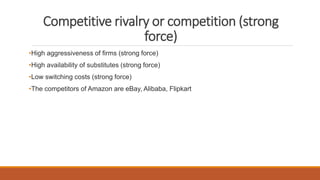Competitive rivalry or competition (strong
force)
•High aggressiveness of firms (strong force)
•High availability of substitutes (strong force)
•Low switching costs (strong force)
•The competitors of Amazon are eBay, Alibaba, Flipkart
 