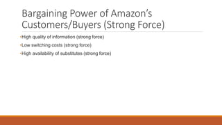 Bargaining Power of Amazon’s
Customers/Buyers (Strong Force)
•High quality of information (strong force)
•Low switching costs (strong force)
•High availability of substitutes (strong force)
 