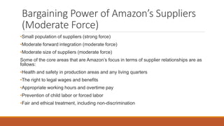 Bargaining Power of Amazon’s Suppliers
(Moderate Force)
•Small population of suppliers (strong force)
•Moderate forward integration (moderate force)
•Moderate size of suppliers (moderate force)
Some of the core areas that are Amazon’s focus in terms of supplier relationships are as
follows:
•Health and safety in production areas and any living quarters
•The right to legal wages and benefits
•Appropriate working hours and overtime pay
•Prevention of child labor or forced labor
•Fair and ethical treatment, including non-discrimination
 