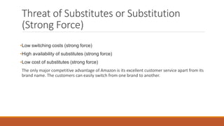 Threat of Substitutes or Substitution
(Strong Force)
•Low switching costs (strong force)
•High availability of substitutes (strong force)
•Low cost of substitutes (strong force)
The only major competitive advantage of Amazon is its excellent customer service apart from its
brand name. The customers can easily switch from one brand to another.
 