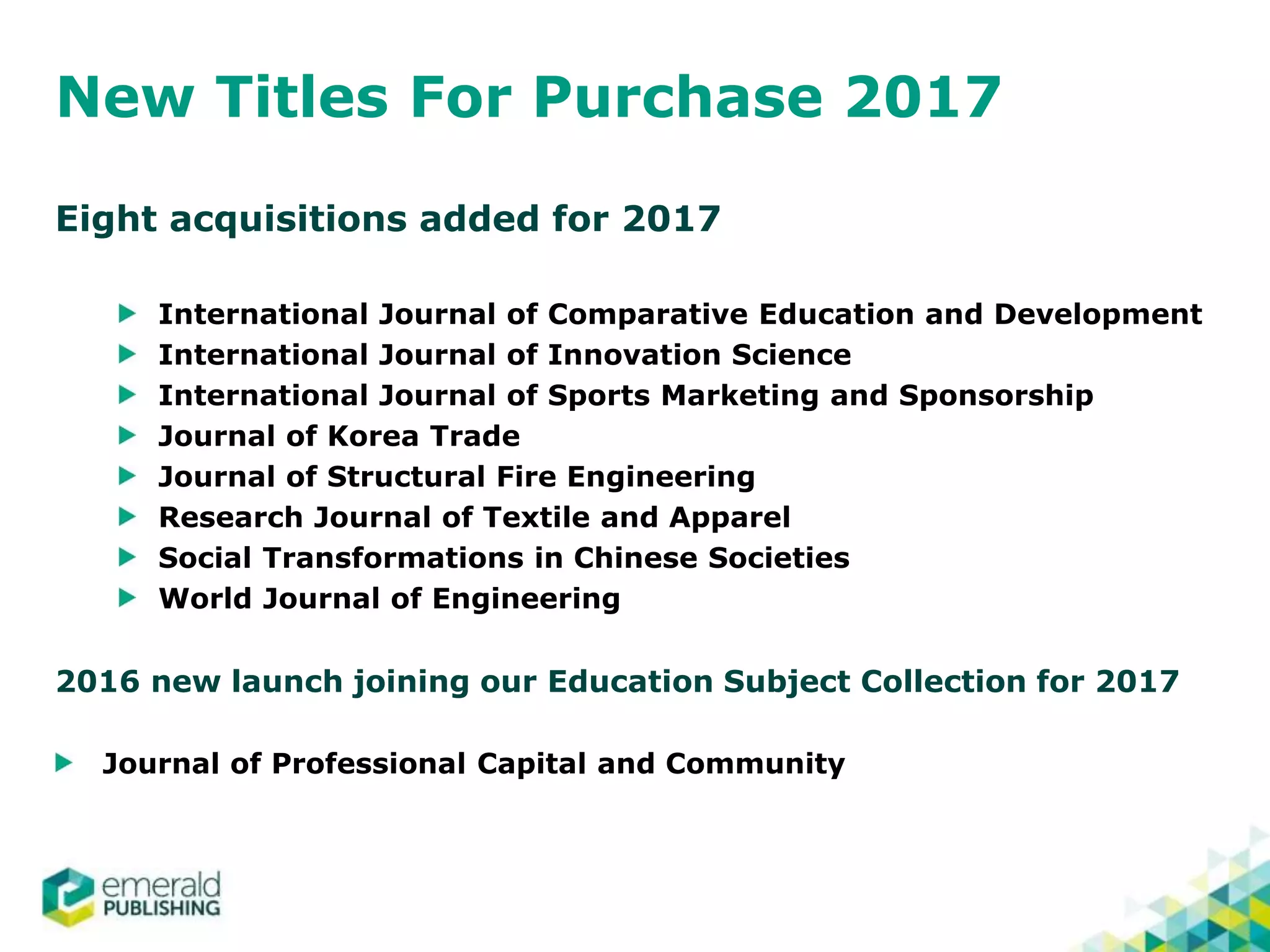 New Titles For Purchase 2017
Eight acquisitions added for 2017
International Journal of Comparative Education and Development
International Journal of Innovation Science
International Journal of Sports Marketing and Sponsorship
Journal of Korea Trade
Journal of Structural Fire Engineering
Research Journal of Textile and Apparel
Social Transformations in Chinese Societies
World Journal of Engineering
2016 new launch joining our Education Subject Collection for 2017
Journal of Professional Capital and Community
 