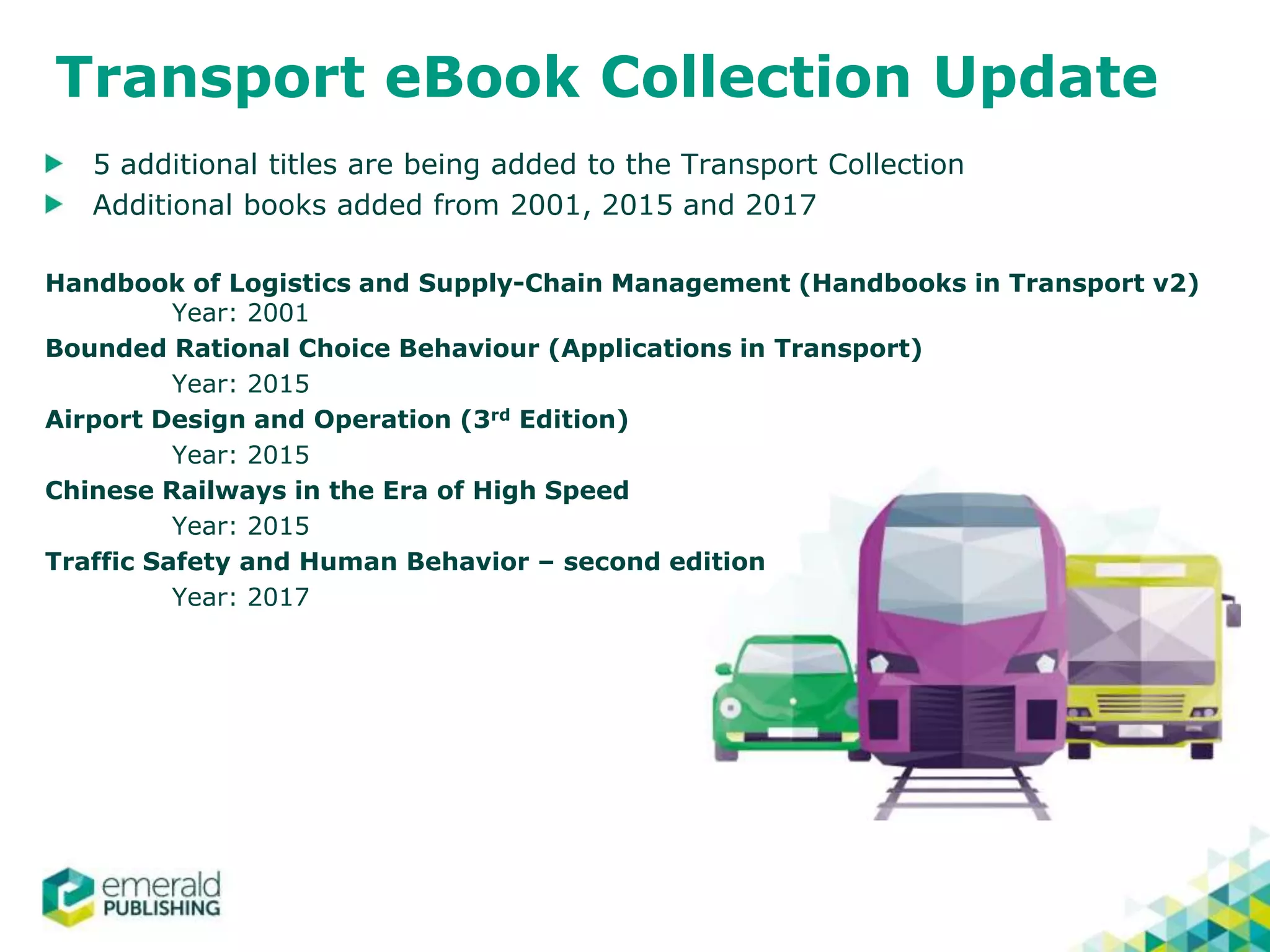 Transport eBook Collection Update
5 additional titles are being added to the Transport Collection
Additional books added from 2001, 2015 and 2017
Handbook of Logistics and Supply-Chain Management (Handbooks in Transport v2)
Year: 2001
Bounded Rational Choice Behaviour (Applications in Transport)
Year: 2015
Airport Design and Operation (3rd Edition)
Year: 2015
Chinese Railways in the Era of High Speed
Year: 2015
Traffic Safety and Human Behavior – second edition
Year: 2017
 
