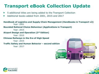 Transport eBook Collection Update
5 additional titles are being added to the Transport Collection
Additional books added from 2001, 2015 and 2017
Handbook of Logistics and Supply-Chain Management (Handbooks in Transport v2)
Year: 2001
Bounded Rational Choice Behaviour (Applications in Transport)
Year: 2015
Airport Design and Operation (3rd Edition)
Year: 2015
Chinese Railways in the Era of High Speed
Year: 2015
Traffic Safety and Human Behavior – second edition
Year: 2017
 