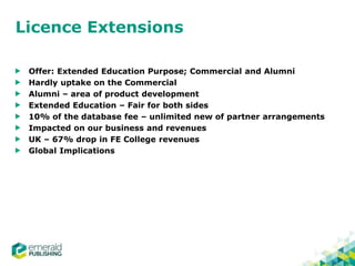 Licence Extensions
Offer: Extended Education Purpose; Commercial and Alumni
Hardly uptake on the Commercial
Alumni – area of product development
Extended Education – Fair for both sides
10% of the database fee – unlimited new of partner arrangements
Impacted on our business and revenues
UK – 67% drop in FE College revenues
Global Implications
 
