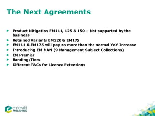 The Next Agreements
Product Mitigation EM111, 125 & 150 – Not supported by the
business
Retained Variants EM120 & EM175
EM111 & EM175 will pay no more than the normal YoY Increase
Introducing EM MAN (9 Management Subject Collections)
EM Premier
Banding/Tiers
Different T&Cs for Licence Extensions
 