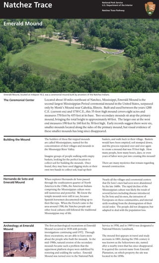 Located about 10 miles northeast of Natchez, Mississippi, Emerald Mound is the
second-largest Mississippian Period ceremonial mound in the United States, surpassed
only by Monk’s Mound near Cahokia, Illinois. Built and used between the years 1200
C.E. (current era) and 1730 C.E., this 35-foot-high mound covers eight acres and
measures 770 feet by 435 feet at its base. Two secondary mounds sit atop the primary
mound, bringing the total height to approximately 60 feet. The larger one at the west
end measures 190 feet by 160 feet by 30 feet high. Early records suggest there were six,
smaller mounds located along the sides of the primary mound, but visual evidence of
these smaller mounds has long since disappeared.
Building the Mound The builders of these flat-topped mounds
are called Mississippians, named for the
concentration of their villages and mounds in
the Mississippi River Valley.
Imagine groups of people walking with empty
baskets, looking for the perfect location to
collect soil for building the mounds. Once
found, they may have used digging sticks or their
own two hands to collect soil, load up their
When explorer Hernando de Soto passed
through the southeastern quarter of North
America in the 1540s, the American Indians
comprising the Mississippian culture were
still numerous and powerful. We know the
temple mounds were still in use, because
Spanish horsemen documented riding up to
their flat tops. When the French came to the
area around 1700, the Natchez people and
other local cultures still followed the traditional
Mississippian way of life.
Hernando de Soto and
Emerald Mound
baskets, and walk back to their village. Baskets
would have been emptied, soil stomped down,
and the process repeated over and over again
to create a mound that was 35 feet high. How
many people, how many hours, days, or even
years of labor were put into creating this mound?
There are many mysteries that remain regarding
mound construction.
Nearly all the villages and ceremonial centers
that De Soto’s men had seen were abandoned
by the late 1600s. The rapid decline of the
Mississippian culture was likely the result of
several factors including disease introduced
by De Soto and his men, the intrusion of
Europeans on these communities, and internal
strife resulting from the disintegration of their
social order. The people did not disappear, but
adapted to deal with the population loss.
The first archaeological excavations at Emerald
Mound occurred in 1838 with periodic
investigations continuing until 1972. Through
these excavations, we are able to learn more
about the people who built the mounds. In the
mid-1900s, natural erosion of the secondary
mounds became such a problem that the
uppermost platform slopes were stabilized by
restoring and sodding the surface. Emerald
Mound was turned over to the National Park
Service in 1950, and in 1989 it was designated a
National Historic Landmark.
The mound first appears in travel and study
accounts in 1801; during the 19th century it
was known as the Seltzertown site, named
after a nearby town that has since disappeared.
It acquired the current name from Emerald
Plantation, on which property the site was
located in the 1850s.
Archeology at Emerald
Mound
The Ceremonial Center
NPS Photo
Emerald Mound, located at milepost 10.3, was a ceremonial mound built by ancestors of the Natchez Indians.
Emerald Mound
National Park Service
U.S. Department of the Interior
Natchez Trace Parkway
Natchez Trace
 