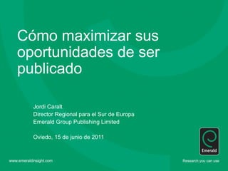Cómo maximizar sus
oportunidades de ser
publicado

  Jordi Caralt
  Director Regional para el Sur de Europa
  Emerald Group Publishing Limited

  Oviedo, 15 de junio de 2011
 