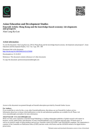 Asian Education and Development Studies
Emerald Article: Hong Kong and the knowledge-based economy: developments
and prospects
Alan Lung Ka-Lun



Article information:
To cite this document: Alan Lung Ka-Lun, (2012),"Hong Kong and the knowledge-based economy: developments and prospects", Asian
Education and Development Studies, Vol. 1 Iss: 3 pp. 294 - 300
Permanent link to this document:
http://dx.doi.org/10.1108/20463161211270509
Downloaded on: 23-10-2012
References: This document contains references to 6 other documents
To copy this document: permissions@emeraldinsight.com




Access to this document was granted through an Emerald subscription provided by Emerald Author Access

For Authors:
If you would like to write for this, or any other Emerald publication, then please use our Emerald for Authors service.
Information about how to choose which publication to write for and submission guidelines are available for all. Please visit
www.emeraldinsight.com/authors for more information.
About Emerald www.emeraldinsight.com
With over forty years' experience, Emerald Group Publishing is a leading independent publisher of global research with impact in
business, society, public policy and education. In total, Emerald publishes over 275 journals and more than 130 book series, as
well as an extensive range of online products and services. Emerald is both COUNTER 3 and TRANSFER compliant. The organization is
a partner of the Committee on Publication Ethics (COPE) and also works with Portico and the LOCKSS initiative for digital archive
preservation.
                                                                        *Related content and download information correct at time of download.
 