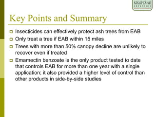 Key Points and Summary
 Insecticides can effectively protect ash trees from EAB
 Only treat a tree if EAB within 15 miles
 Trees with more than 50% canopy decline are unlikely to
recover even if treated
 Emamectin benzoate is the only product tested to date
that controls EAB for more than one year with a single
application; it also provided a higher level of control than
other products in side-by-side studies
 
