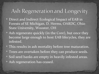  Direct and Indirect Ecological Impact of EAB in
    Forests of SE Michigan, D. Herms, OARDC, Ohio
    State University, Wooster, OH
   Ash regenerate quickly (in the Core), but once they
    become large enough to host EAB lifecycles, they are
    infested.
   This results in ash mortality before tree maturation.
   Trees are overtaken before they can produce seeds.
   Soil seed banks are empty in heavily infested areas.
   Ash regeneration has ceased.
 
