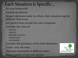  Do your homework
 Consult an arborist
 Respect decisions made by others, their situation may be
  different than yours.
 Get quotes from several tree care companies
 Consider the costs of:
   inaction
   removal
   pesticide treatment
   maintenance
   combination

 Consider the proximity of the EAB infestation
 Count your ash trees
 Alternate treatments in different areas
 Plant a variety of new tree species
 