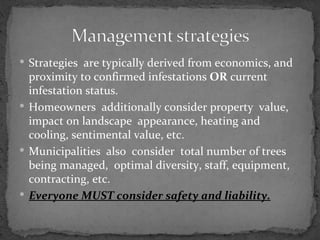  Strategies are typically derived from economics, and
  proximity to confirmed infestations OR current
  infestation status.
 Homeowners additionally consider property value,
  impact on landscape appearance, heating and
  cooling, sentimental value, etc.
 Municipalities also consider total number of trees
  being managed, optimal diversity, staff, equipment,
  contracting, etc.
 Everyone MUST consider safety and liability.
 