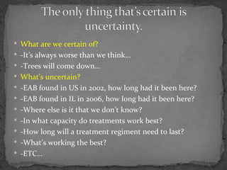  What are we certain of?
 -It’s always worse than we think…
 -Trees will come down…
 What’s uncertain?
 -EAB found in US in 2002, how long had it been here?
 -EAB found in IL in 2006, how long had it been here?
 -Where else is it that we don’t know?
 -In what capacity do treatments work best?
 -How long will a treatment regiment need to last?
 -What’s working the best?
 -ETC…
 
