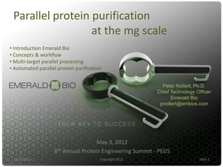 Parallel protein purification
                  at the mg scale
• Introduction Emerald Bio
• Concepts & workflow
• Multi-target parallel processing
• Automated parallel protein purification


                                                             Peter Nollert, Ph.D.
                                                           Chief Technology Officer
                                                                 Emerald Bio
                                                            pnollert@embios.com




                                     May 3, 2012
                    8th Annual Protein Engineering Summit - PEGS
 11/16/2012                             Copyright 2012                       Slide 1
 