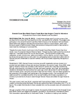 FOR IMMEDIATE RELEASE
                                                                            Contact: Elisa Smith
                                                                     Communications Coordinator
                                                                             Walton County TDC
                                                                                  (850) 622-7807
                                                                      elisa@visitsouthwalton.com


    Emerald Coast Blue Marlin Classic Feeds More than Anglers’ Taste for Adventure
                  Proceeds from Event’s Catch Benefit Local Food Bank

SOUTH WALTON, Fla. (July 19, 2012) -- A well-known adage says if you give a man a fish,
you feed him for a day, but if you teach him to fish, you feed him for a lifetime. The anglers who
participate in the annual Emerald Coast Blue Marlin Classic at the Sandestin Golf and Beach
Resort affirm this adage by donating the tournament’s catch to a local mission, which uses
those proceeds to feed the area’s hungry and provide a loving environment to help women in
need meet the challenges of a renewed life.

“Despite the name, there’s much more to the Emerald Coast Blue Marlin Classic than blue
marlin,” says Tournament Director Shawna Harris. “Though big blue marlin excite the crowds at
weigh-ins – especially record fish, as we saw this year – the tournament includes other
categories, as well, namely tuna, wahoo and dolphin. And by dolphin, we don’t mean Flipper,
but what most people know as mahi mahi. Our participating teams donate their edible catch to
Harvest House to wholesale to local fish markets, with the proceeds supporting that agency’s
mission.”

Established in 1985, Harvest House is an area non-profit organization whose mission is to
provide food and shelter to those who are less fortunate or at a point of need. Since 2009, sister
agency Hosanna House has provided a safe haven for women who need help transitioning
through crisis situations. According to founder and board member Jerry Ogle, the organization
obtained a wholesale fish license about ten years ago, which allows them to sell the donated
catch at market prices, using the proceeds to help fund the ministry. “We are deeply grateful for
the generosity of the anglers who participate in this prestigious event. The tournament’s fish
sales account for a substantial portion of our annual funding, which helps us greatly in our
mission to provide food to those in need through Harvest House and shelter through Hosanna
House.”

This year’s event, held June 20-24, coincided with Tropical Storm Debby, which threatened
coastal communities along Northwest Florida and reduced the field of competitors from 71 to 38
teams. The smaller field resulted in fewer saleable fish, but the proceeds were still substantial at
$7,300.

Though a number of fish are brought to market, the majority of fish hooked in the Emerald Coast
Blue Marlin Classic are tagged and released, according to Jim Roberson, International Game
Fish Association representative for Northwest Florida. “In addition to helping local charities,
 