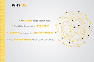 WHY US 
We connect the dots across all media 
PR and Digital Communications combination 
Creativity starting point from consumer insight 
Having perfect balance of Creative and Execution Strategy 
 