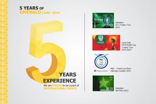 5 YEARS OF 
EMERALD (2009 - 2014) 
YEARS 
EXPERIENCE 
We are PROUD to be a part of 
INTERNATIONAL EVENTS 
Heineken 
UCL Trophy Tour 
2014 
Coca-Cola 
FIFA World Cup 
Trophy Tour 
2013-2014 
P&G - Thank you Mom 
Olympics London 2012 
Heineken 
SKYFALL 2012 
 