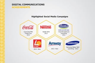 DIGITAL COMMUNICATIONS 
ACHIEVEMENTS 
Highlighted Social Media Campaigns 
Coca-Cola FIFA 
Trophy Tour 
2013 
Nestle NAN 
2013 
Vinamilk Optimum 
Launching 
2012 
Samsung Galaxy Tab3 
2014 - Now 2013 - Now Launching - 2013 
 