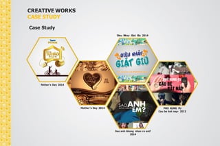 CREATIVE WORKS 
CASE STUDY 
Case Study 
Father’s Day 2014 
Mother’s Day 2014 
Dieu Nhay Giat Giu 2014 
Sao anh khong nhan ra em? 
2014 
PHO KUNG FU 
Cau be bat nap- 2013 
 