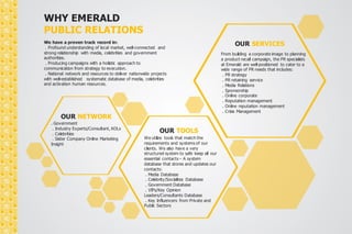 WHY EMERALD 
PUBLIC RELATIONS 
We have a proven track record in: 
. Profound understanding of local market, well-connected and 
strong relationship with media, celebrities and government 
authorities. 
. Producing campaigns with a holistic approach to 
communication from strategy to execution. 
. National network and resources to deliver nationwide projects 
with well-established systematic database of media, celebrities 
and activation human resources. 
OUR SERVICES 
From building a corporate image to planning 
a product recall campaign, the PR specialists 
at Emerald are well-positioned to cater to a 
wide range of PR needs that includes: 
. PR strategy 
. PR retaining service 
. Media Relations 
. Sponsorship 
. Corporate Communication 
. Online reputation management 
. Crisis Management 
OUR TOOLS 
We utilize tools that match the 
requirements and systems of our 
clients. We also have a very 
structured system to safe keep all our 
essential contacts – A system 
database that stores and updates our 
contacts: 
. Media Database 
. Celebrity/Socialites Database 
. Government Database 
. VIPs/Key Opinion 
Leaders/Consultants Database 
. Key Influencers from Private and 
Public Sectors 
OUR NETWORK 
. Government 
. Industry Experts/Consultant, KOLs 
. Celebrities 
. Sister Company Online Marketing 
Insight 
 