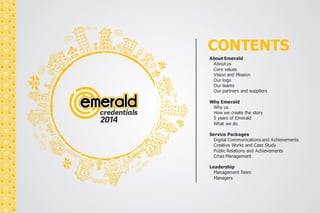 CONTENTS 
About Emerald 
About us 
Core values 
Vision and Mission 
Our logo 
Our teams 
Our partners and suppliers 
Why Emerald 
Why us 
How we create the story 
5 years of Emerald 
What we do 
Service Packages 
Digital Communications and Achievements 
Creative Works and Case Study 
Public Relations and Achievements 
Crisis Management 
Leadership 
Management Team 
Managers 
 