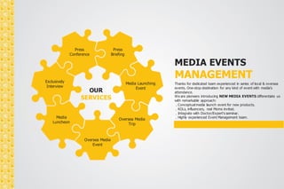 Conference 
OUR 
Press 
Press 
Briefing 
SERVICES 
Media Launching 
Event 
Oversea Media 
Trip 
Oversea Media 
Event 
Exclusively 
Interview 
Media 
Luncheon 
MEDIA EVENTS 
MANAGEMENT 
Thanks for dedicated team experienced in series of local & oversea 
events. One-stop destination for any kind of event with media’s 
attendance. 
We are pioneers introducing NEW MEDIA EVENTS differentiate us 
with remarkable approach: 
. Conceptual media launch event for new products. 
. KOLs, influencers, real Moms invited. 
. Integrate with Doctor/Expert’s seminar. 
. Highly experienced Event Management team. 
 