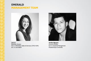 EMERALD 
MANAGEMENT TEAM 
Lee Le 
Business Director 
M.A. in Marketing Sales & Services (CFVG HCM) 
B.A. in Journalism 
Nguyen Khoa Hong Thanh 
Operations Director 
B.A. in International Relations 
 
