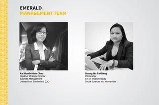EMERALD 
MANAGEMENT TEAM 
Jordan Nguyen 
Account Director 
B.A in Industrial Management 
Polytechnique University 
An Khanh Minh Chau 
Creative Strategy Director 
Business Management 
University of Sunderland (UK) 
 