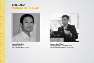 EMERALD 
MANAGEMENT TEAM 
Joan M.Manalang 
Creative Director 
Degree in Fine Arts Major in Advertising 
(Manila, PHILIPPINES) 
Course in Culinary Studies 
(Florence, ITALY) 
Duong Nu To Giang 
PR Director 
B.A in English Faculty 
Social Sciences and Humanities 
 