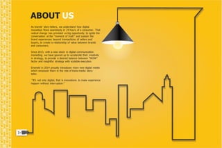 ABOUT US 
As brands’ story-tellers, we understand how digital 
nowadays flows seamlessly in 24 hours of a consumer. That 
radical change has provided us big opportunity to ignite the 
conversation at the "moment of truth” and sustain the 
brand experiences beyond transactions of sellers and 
buyers, to create a relationship of value between brands 
and consumers. 
Since 2013, with a new vision in digital communication 
marketing, we have geared up to accelerate their creativity 
in strategy, to provide a desired balance between “WOW” 
factor and insightful strategy with scalable execution. 
Emerald in 2014 proudly introduces more new digital media 
which empower them in the role of trans-media story-teller. 
“It’s not only digital, that is innovations to make experience 
happen without interruption." 
 