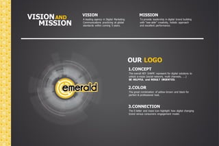 VISION VISION 
MISSION 
A leading agency in Digital Marketing 
Communications practicing at global 
standards within coming 5 years. 
To provide leadership in digital brand building 
with “exe-able” creativity, holistic approach 
and excellent performance. 
AND 
MISSION 
OUR LOGO 
1.CONCEPT 
The overall KEY SHAPE represent for digital solutions to 
unlock a maze (social network, multi channels, ….) 
BE HELPFUL and RESULT ORIENTED. 
2.COLOR 
The great combination of yellow-brown and black for 
perfect & professional look. 
3.CONNECTION 
The E-letter and maze icon highlight how digital changing 
brand versus consumers engagement model. 
 