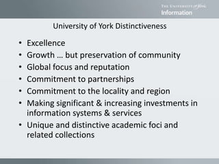 University of York Distinctiveness
• Excellence
• Growth … but preservation of community
• Global focus and reputation
• Commitment to partnerships
• Commitment to the locality and region
• Making significant & increasing investments in
information systems & services
• Unique and distinctive academic foci and
related collections
 