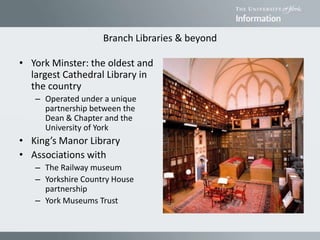Branch Libraries & beyond
• York Minster: the oldest and
largest Cathedral Library in
the country
– Operated under a unique
partnership between the
Dean & Chapter and the
University of York
• King’s Manor Library
• Associations with
– The Railway museum
– Yorkshire Country House
partnership
– York Museums Trust
 