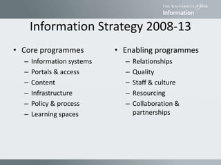 Information Strategy 2008-13
• Core programmes
– Information systems
– Portals & access
– Content
– Infrastructure
– Policy & process
– Learning spaces
• Enabling programmes
– Relationships
– Quality
– Staff & culture
– Resourcing
– Collaboration &
partnerships
 