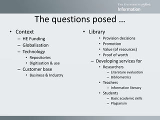 The questions posed …
• Context
– HE Funding
– Globalisation
– Technology
• Repositories
• Digitisation & use
– Customer base
• Business & Industry
• Library
• Provision decisions
• Promotion
• Value (of resources)
• Proof of worth
– Developing services for
• Researchers
– Literature evaluation
– Bibliometrics
• Teachers
– Information literacy
• Students
– Basic academic skills
– Plagiarism
 
