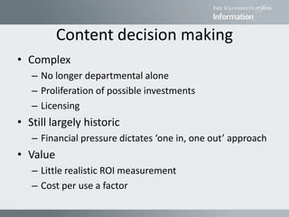 Content decision making
• Complex
– No longer departmental alone
– Proliferation of possible investments
– Licensing
• Still largely historic
– Financial pressure dictates ‘one in, one out’ approach
• Value
– Little realistic ROI measurement
– Cost per use a factor
 